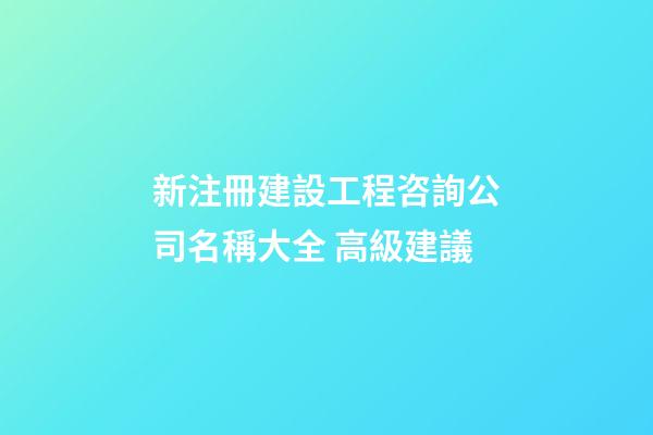 新注冊建設工程咨詢公司名稱大全 高級建議-第1張-公司起名-玄機派